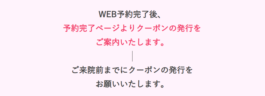 WEB予約完了後、予約完了ページよりクーポンの発行をご案内いたします。ご来院前までにクーポンの発行を
お願いいたします。